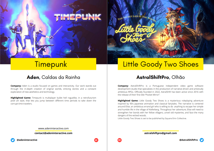 Some game highlights of the Game Dev Lisbon's spotlight magazine. Each page highlights a game and their respective studio, as well as ways to contact them and the websites they can be found at.

The page on the left highlights Timepunk, a multiplayer bullet hell roguelike from Aden in Caldas da Rainha, while the page on the right highlights Little Goody Two Shoes, a fairytale roleplaying adventure from AstralShiftPro in Olhão.