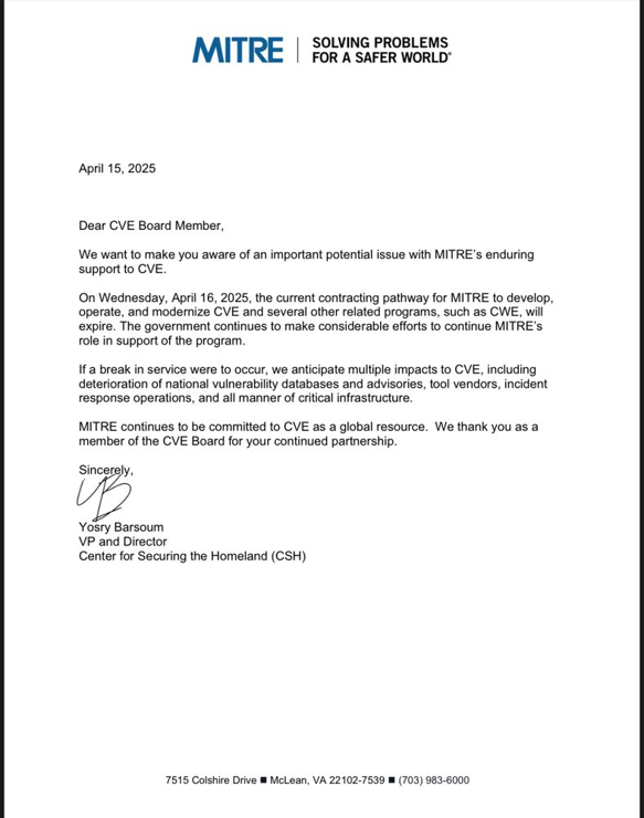MITRE | SOLVING PROBLEMS
FOR A SAFER WORLD"
April 15, 2025
Dear CVE Board Member,
We want to make you aware of an important potential issue with MITRE’s enduring
support to CVE.
On Wednesday, April 16, 2025, the current contracting pathway for MITRE to develop,
operate, and modernize CVE and several other related programs, such as CWE, wil
expire. The government continues to make considerable efforts to continue MITRE’
role in support of the program
If a break in service were to occur, we anticipate multiple impacts to CVE, including
deterioration of national vulnerability databases and advisories, tool vendors, incident
response operations, and all manner of critical infrastructure.
MITRE continues to be committed to CVE as a global resource. We thank you as a
member of the CVE Board for your continued partnership.
Sincerely,
Yosry Barsoum
VP and Director
Center for Securing the Homeland (CSH)
7515 Colshire Drive ® McLean, VA 22102-7539 ® (703) 983-6000
