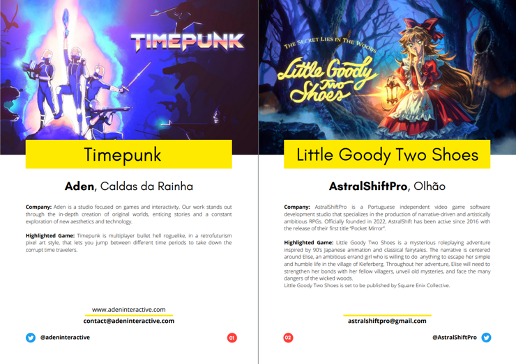 Some game highlights of the Game Dev Lisbon's spotlight magazine. Each page highlights a game and their respective studio, as well as ways to contact them and the websites they can be found at.

The page on the left highlights Timepunk, a multiplayer bullet hell roguelike from Aden in Caldas da Rainha, while the page on the right highlights Little Goody Two Shoes, a fairytale roleplaying adventure from AstralShiftPro in Olhão.